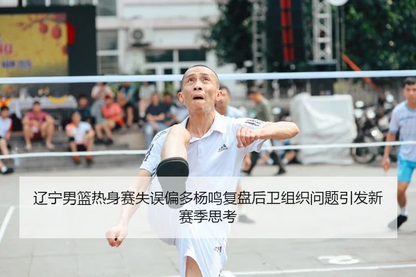 辽宁男篮热身赛失误偏多杨鸣复盘后卫组织问题引发新赛季思考